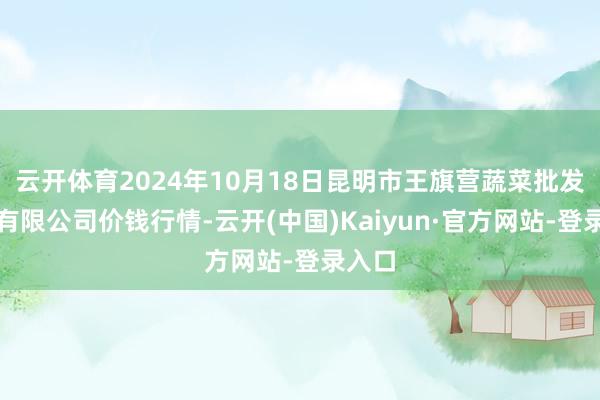 云开体育2024年10月18日昆明市王旗营蔬菜批发商场有限公司价钱行情-云开(中国)Kaiyun·官方网站-登录入口