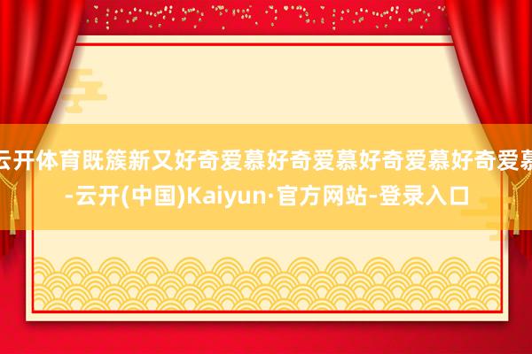 云开体育既簇新又好奇爱慕好奇爱慕好奇爱慕好奇爱慕-云开(中国)Kaiyun·官方网站-登录入口