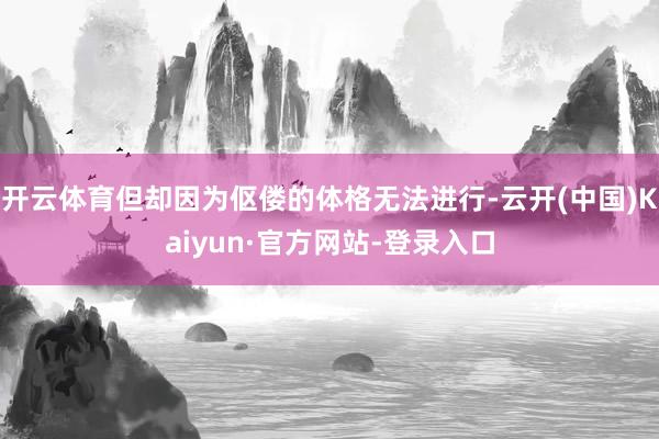 开云体育但却因为伛偻的体格无法进行-云开(中国)Kaiyun·官方网站-登录入口