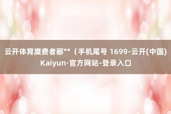 云开体育糜费者郦**（手机尾号 1699-云开(中国)Kaiyun·官方网站-登录入口