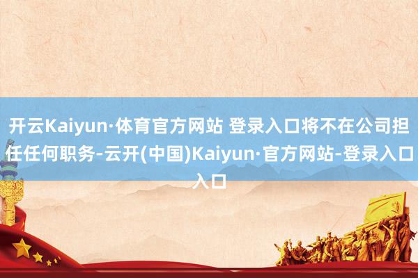 开云Kaiyun·体育官方网站 登录入口将不在公司担任任何职务-云开(中国)Kaiyun·官方网站-登录入口