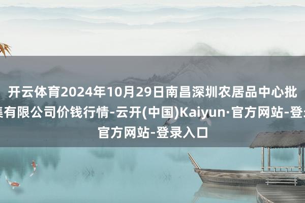 开云体育2024年10月29日南昌深圳农居品中心批发市集有限公司价钱行情-云开(中国)Kaiyun·官方网站-登录入口