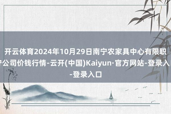 开云体育2024年10月29日南宁农家具中心有限职守公司价钱行情-云开(中国)Kaiyun·官方网站-登录入口