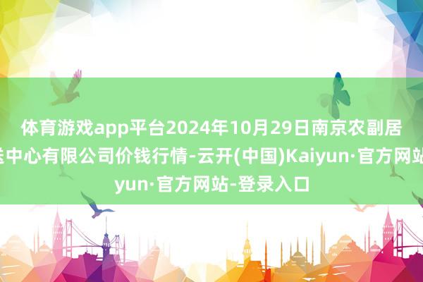 体育游戏app平台2024年10月29日南京农副居品物发配送中心有限公司价钱行情-云开(中国)Kaiyun·官方网站-登录入口