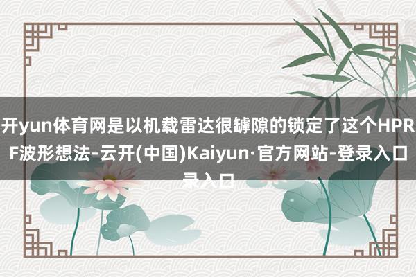 开yun体育网是以机载雷达很罅隙的锁定了这个HPRF波形想法-云开(中国)Kaiyun·官方网站-登录入口