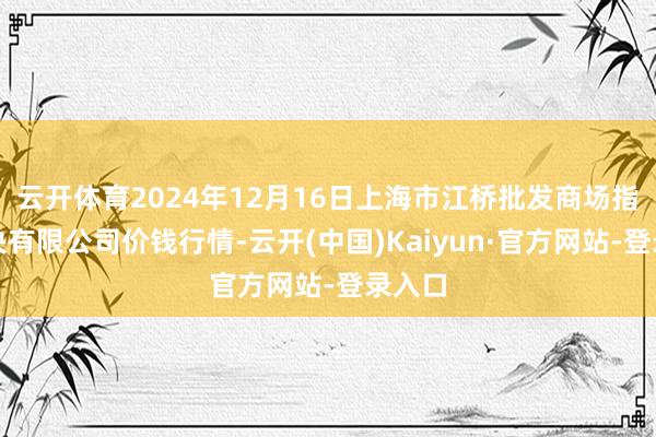 云开体育2024年12月16日上海市江桥批发商场指标解决有限公司价钱行情-云开(中国)Kaiyun·官方网站-登录入口