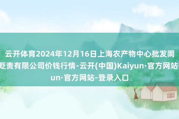 云开体育2024年12月16日上海农产物中心批发阛阓有计划贬责有限公司价钱行情-云开(中国)Kaiyun·官方网站-登录入口