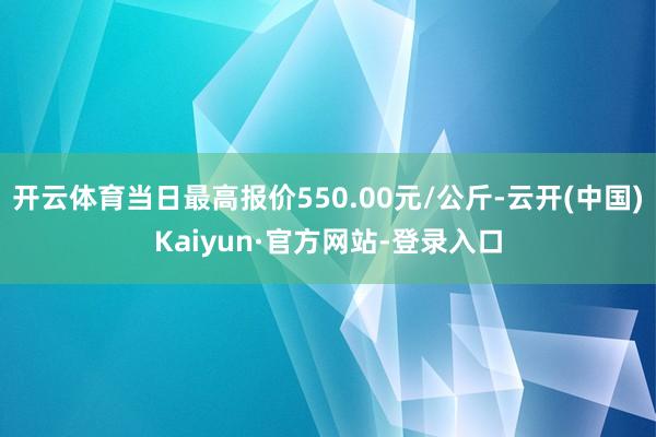 开云体育当日最高报价550.00元/公斤-云开(中国)Kaiyun·官方网站-登录入口