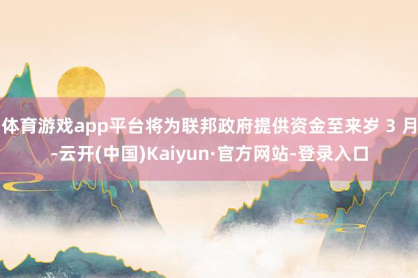 体育游戏app平台将为联邦政府提供资金至来岁 3 月-云开(中国)Kaiyun·官方网站-登录入口