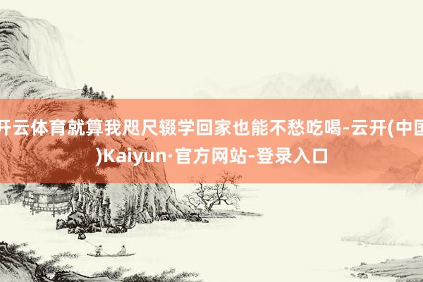 开云体育就算我咫尺辍学回家也能不愁吃喝-云开(中国)Kaiyun·官方网站-登录入口