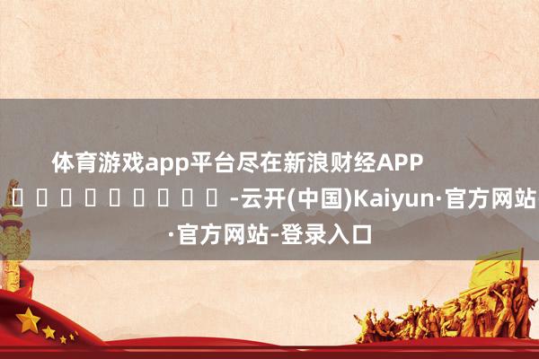 体育游戏app平台尽在新浪财经APP            													-云开(中国)Kaiyun·官方网站-登录入口