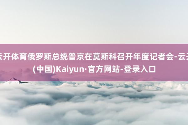 云开体育俄罗斯总统普京在莫斯科召开年度记者会-云开(中国)Kaiyun·官方网站-登录入口