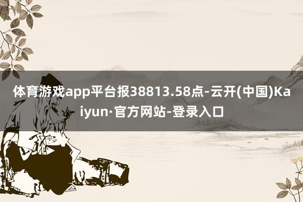 体育游戏app平台报38813.58点-云开(中国)Kaiyun·官方网站-登录入口