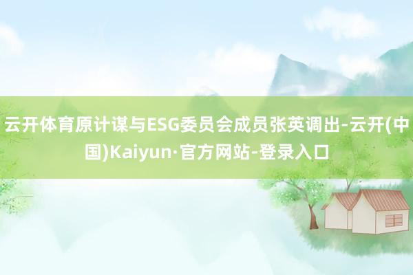 云开体育原计谋与ESG委员会成员张英调出-云开(中国)Kaiyun·官方网站-登录入口