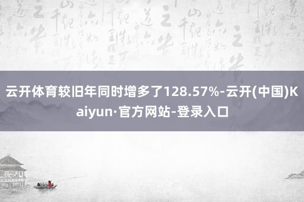 云开体育较旧年同时增多了128.57%-云开(中国)Kaiyun·官方网站-登录入口