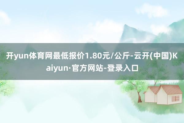 开yun体育网最低报价1.80元/公斤-云开(中国)Kaiyun·官方网站-登录入口