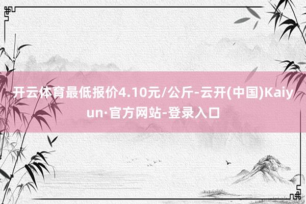 开云体育最低报价4.10元/公斤-云开(中国)Kaiyun·官方网站-登录入口