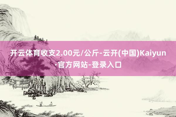 开云体育收支2.00元/公斤-云开(中国)Kaiyun·官方网站-登录入口