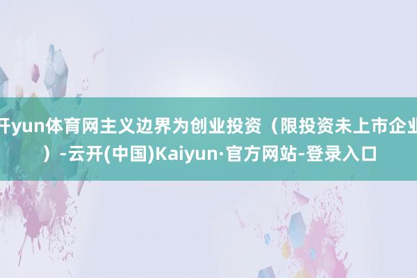 开yun体育网主义边界为创业投资（限投资未上市企业）-云开(中国)Kaiyun·官方网站-登录入口