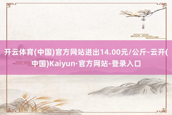 开云体育(中国)官方网站进出14.00元/公斤-云开(中国)Kaiyun·官方网站-登录入口