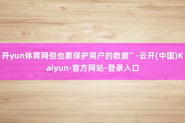 开yun体育网但也要保护用户的数据”-云开(中国)Kaiyun·官方网站-登录入口