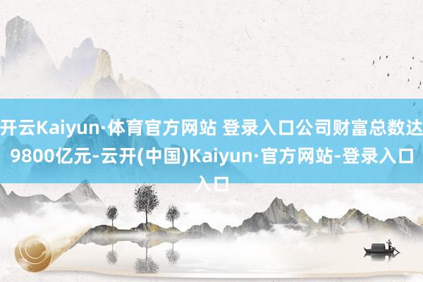 开云Kaiyun·体育官方网站 登录入口公司财富总数达9800亿元-云开(中国)Kaiyun·官方网站-登录入口