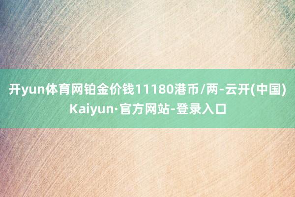 开yun体育网铂金价钱11180港币/两-云开(中国)Kaiyun·官方网站-登录入口